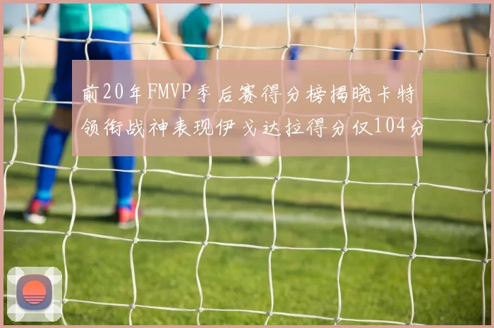 前20年FMVP季后赛得分榜揭晓卡特领衔战神表现伊戈达拉得分仅104分